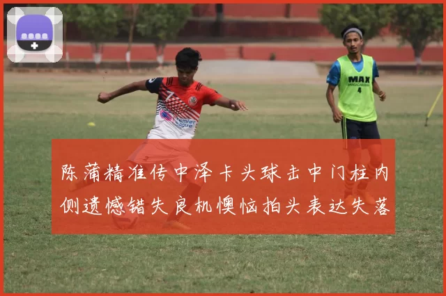 陈蒲精准传中泽卡头球击中门柱内侧遗憾错失良机懊恼拍头表达失落情绪