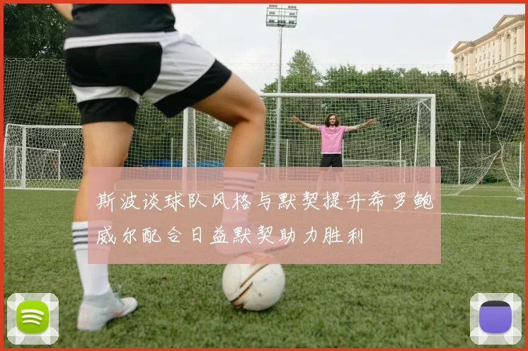 斯波谈球队风格与默契提升希罗鲍威尔配合日益默契助力胜利