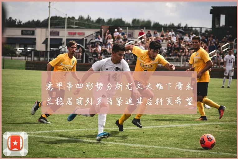意甲争四形势分析尤文大幅下滑米兰稳居前列罗马紧追其后科莫希望渺茫