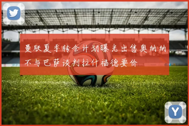 曼联夏季转会计划曝光出售奥纳纳不与巴萨谈判拉什福德要价