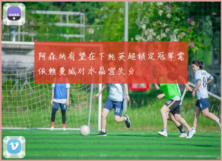 阿森纳有望在下轮英超锁定冠军需依赖曼城对水晶宫失分
