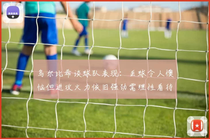 乌尔比希谈球队表现：丢球令人懊恼但进攻火力依旧强劲需理性看待