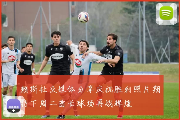 赖斯社交媒体分享庆祝胜利照片期待下周二酋长球场再战辉煌