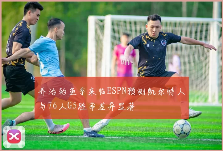 乔治钓鱼季来临ESPN预测凯尔特人与76人G5胜率差异显著
