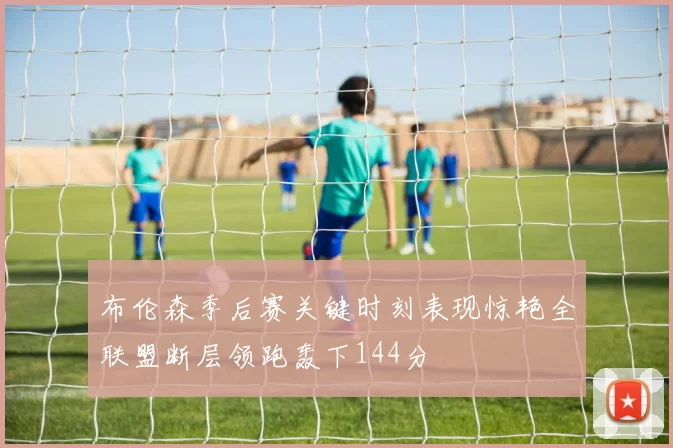 布伦森季后赛关键时刻表现惊艳全联盟断层领跑轰下144分