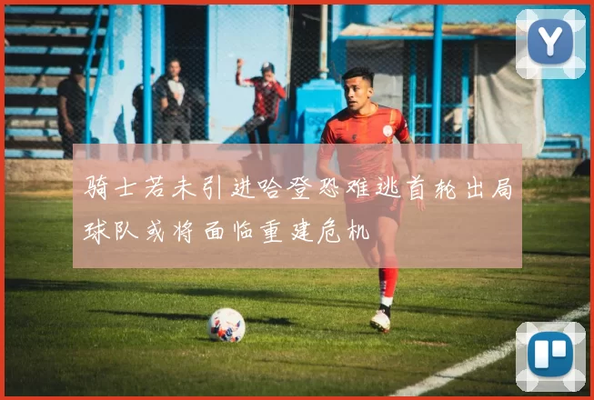 骑士若未引进哈登恐难逃首轮出局球队或将面临重建危机